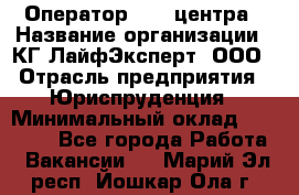 Оператор Call-центра › Название организации ­ КГ ЛайфЭксперт, ООО › Отрасль предприятия ­ Юриспруденция › Минимальный оклад ­ 40 000 - Все города Работа » Вакансии   . Марий Эл респ.,Йошкар-Ола г.